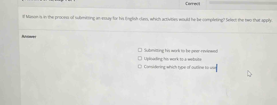 Correct
lf Mason is in the process of submitting an essay for his English class, which activities would he be completing? Select the two that apply.
Answer
Submitting his work to be peer-reviewed
Uploading his work to a website
Considering which type of outline to use