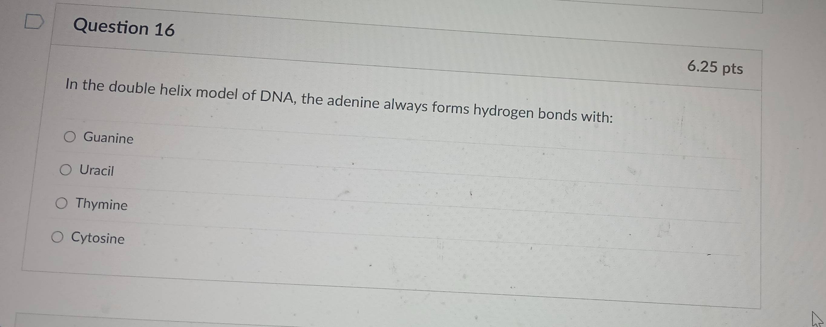 In the double helix model of DNA, the adenine always forms hydrogen bonds with:
Guanine
Uracil
Thymine
Cytosine