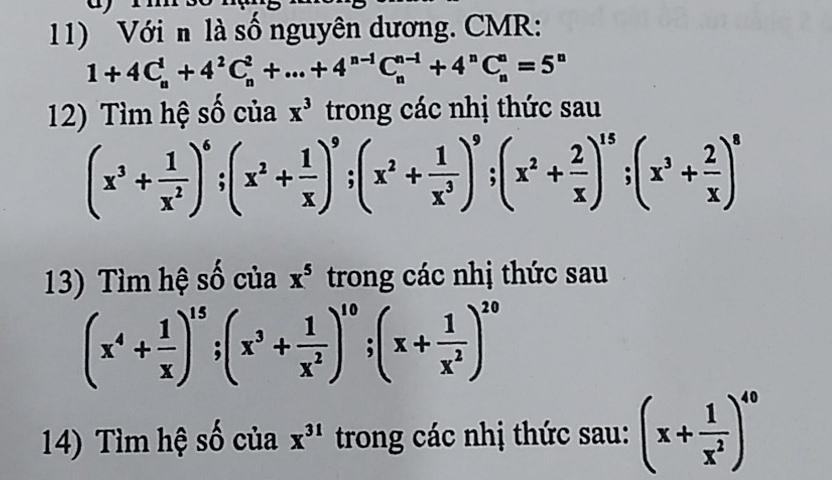 Với n là số nguyên dương. CMR:
1+4C_n^(1+4^2)C_n^(2+...+4^n-1)C_n^((n-1)+4^n)C_n^(n=5^n)
12) Tìm hệ số của x^3 trong các nhị thức sau
(x^3+ 1/x^2 )^6; (x^2+ 1/x )^9; (x^2+ 1/x^3 )^9; (x^2+ 2/x )^15; (x^3+ 2/x )^8
13) Tìm hệ số của x^5 trong các nhị thức sau
(x^4+ 1/x )^15; (x^3+ 1/x^2 )^10; (x+ 1/x^2 )^20
14) Tìm hệ số của x^(31) trong các nhị thức sau: (x+ 1/x^2 )^40