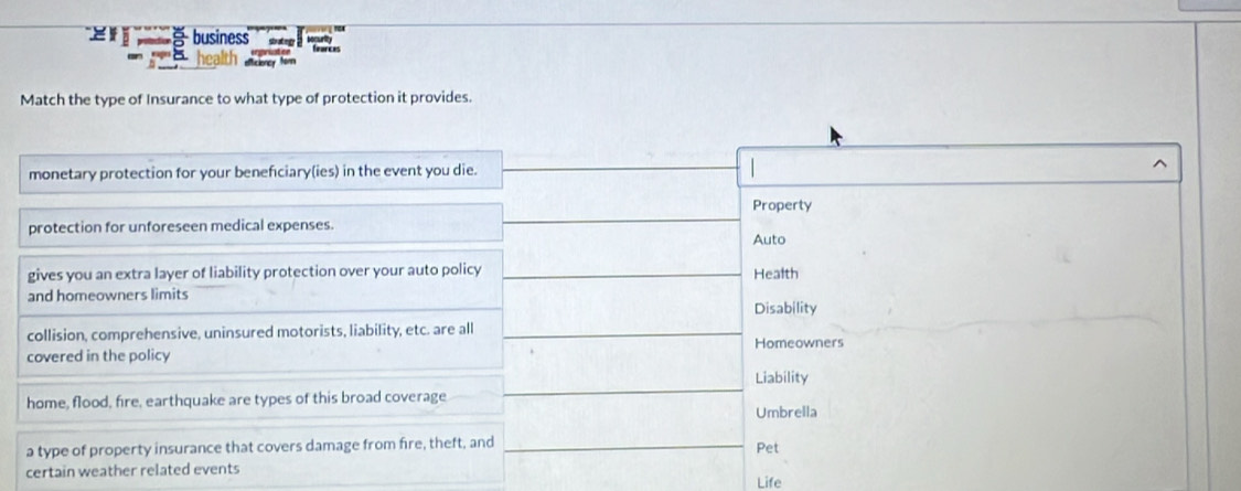 = 5 business
health feurces
Match the type of Insurance to what type of protection it provides.
monetary protection for your benefciary(ies) in the event you die. ^
Property
protection for unforeseen medical expenses.
Auto
gives you an extra layer of liability protection over your auto policy Health
and homeowners limits
Disability
collision, comprehensive, uninsured motorists, liability, etc. are all
Homeowners
covered in the policy
Liability
home, flood, fire, earthquake are types of this broad coverage
Umbrella
a type of property insurance that covers damage from fire, theft, and Pet
certain weather related events
Life