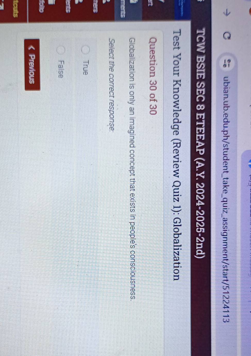 TCW BSIE SEC 8 ETEEAP (A.Y. 2024-2025-2nd)
Test Your Knowledge (Review Quiz 1): Globalization
a
Question 30 of 30
Globalization is only an imagined concept that exists in people's consciousness.
ments
Select the correct response:
hers
True
lents
False
folo
Previous
tcuts