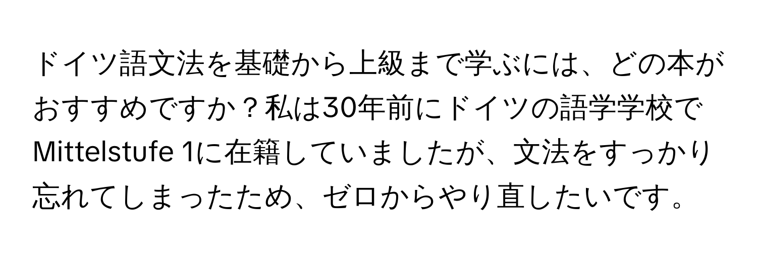 ドイツ語文法を基礎から上級まで学ぶには、どの本がおすすめですか？私は30年前にドイツの語学学校でMittelstufe 1に在籍していましたが、文法をすっかり忘れてしまったため、ゼロからやり直したいです。