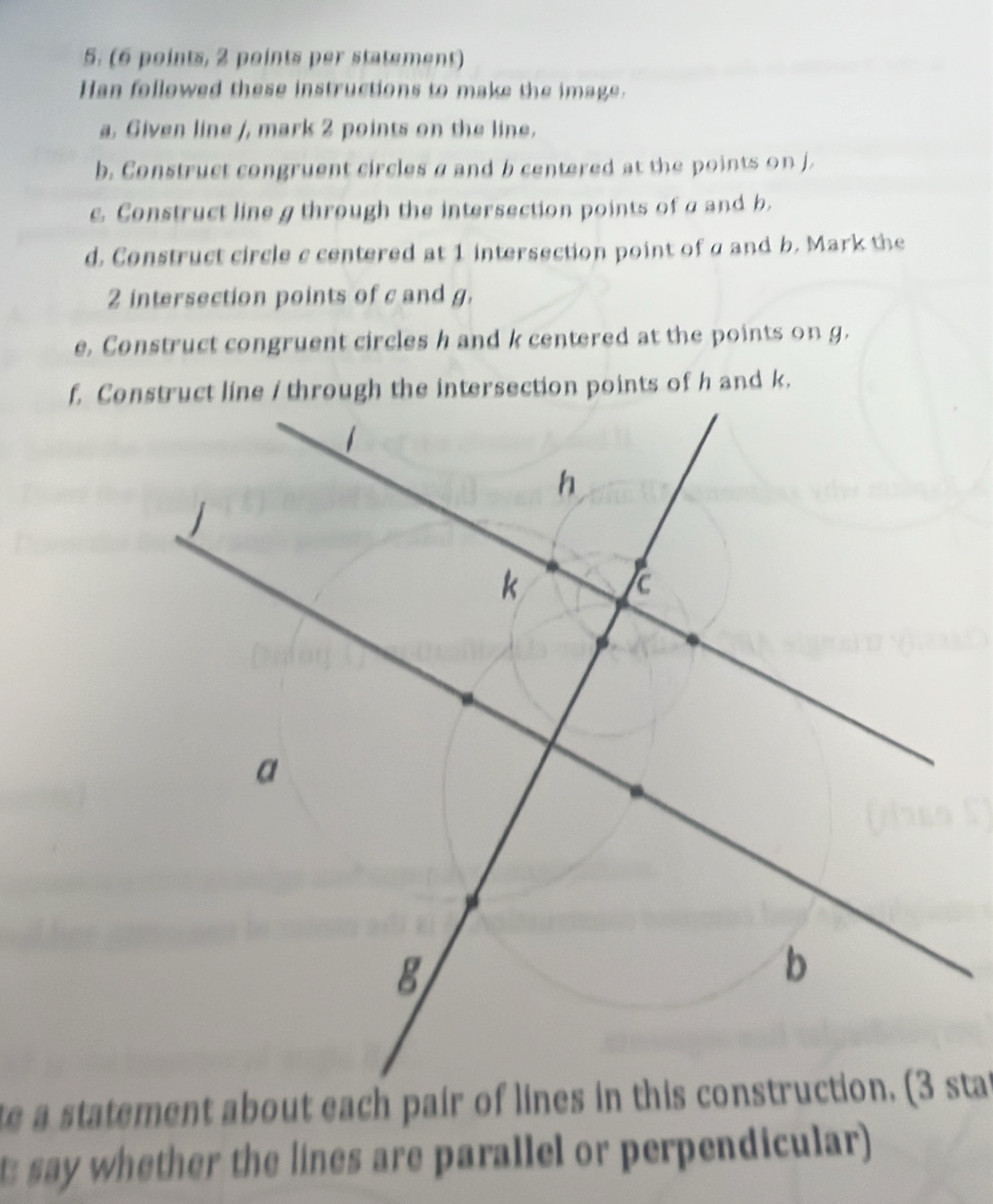 (6 points, 2 points per statement) 
Han followed these instructions to make the image. 
a, Given line /, mark 2 points on the line. 
b. Construct congruent circles aand b centered at the points on j. 
c. Construct line g through the intersection points of a and b. 
d. Construct circle c centered at 1 intersection point of a and b. Mark the
2 intersection points of c and g. 
e. Construct congruent circles h and k centered at the points on g. 
say whether the lines are parallel or perpendicular)