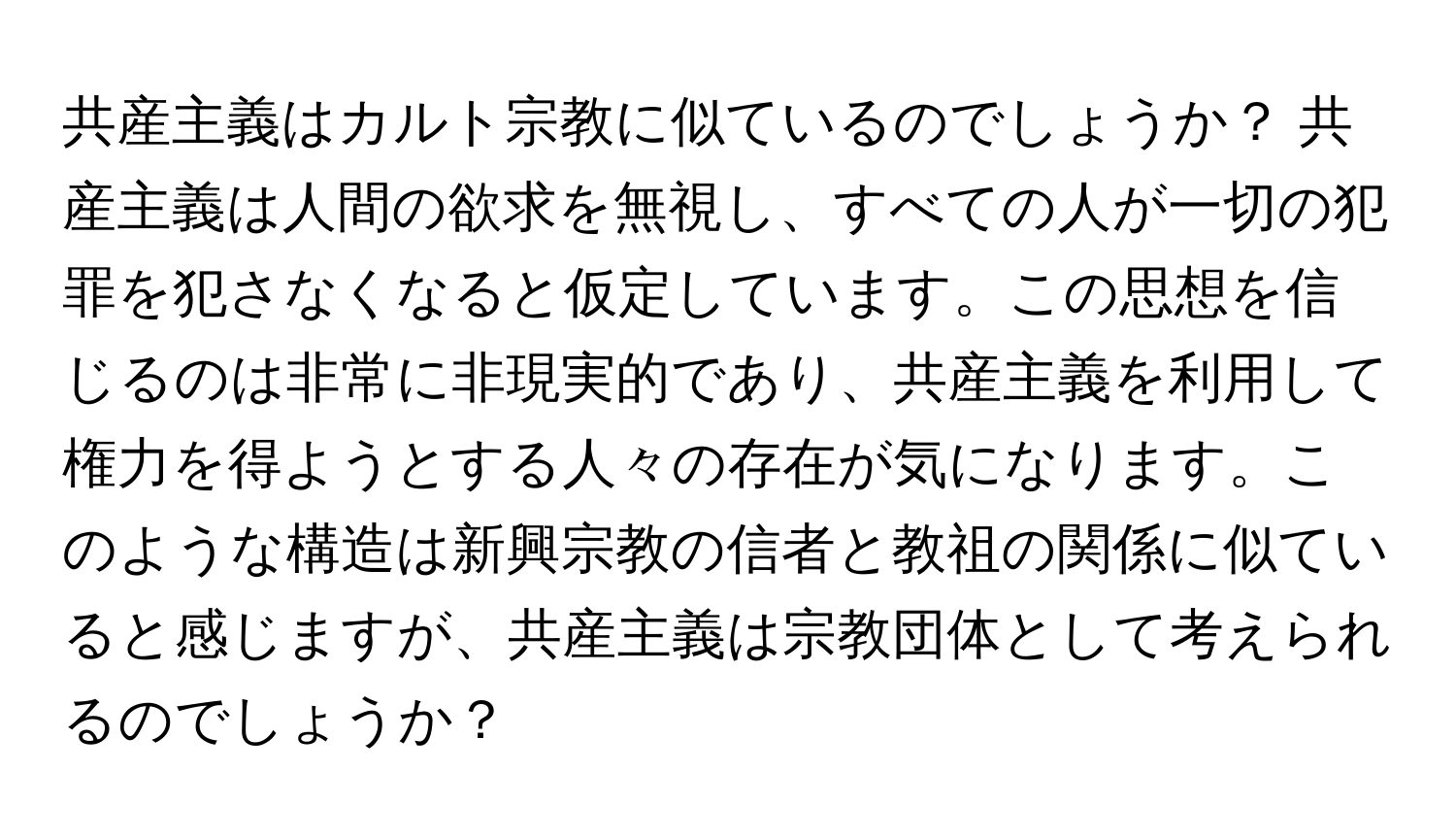 共産主義はカルト宗教に似ているのでしょうか？ 共産主義は人間の欲求を無視し、すべての人が一切の犯罪を犯さなくなると仮定しています。この思想を信じるのは非常に非現実的であり、共産主義を利用して権力を得ようとする人々の存在が気になります。このような構造は新興宗教の信者と教祖の関係に似ていると感じますが、共産主義は宗教団体として考えられるのでしょうか？