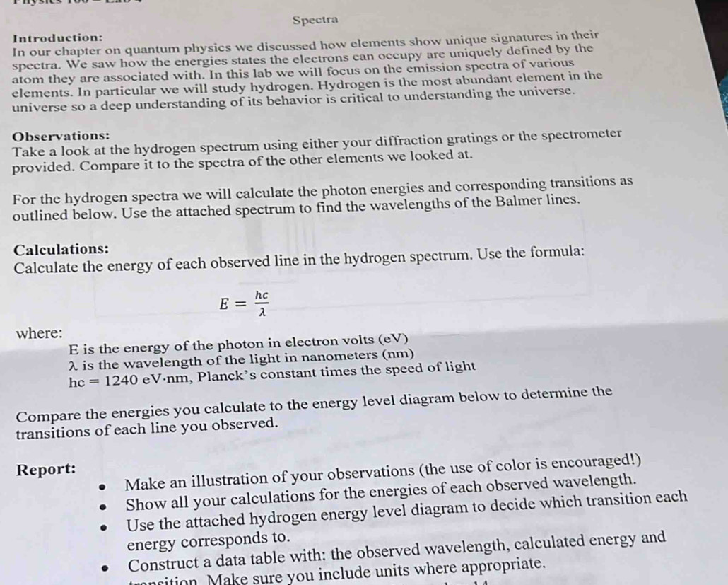 Spectra 
Introduction: 
In our chapter on quantum physics we discussed how elements show unique signatures in their 
spectra. We saw how the energies states the electrons can occupy are uniquely defined by the 
atom they are associated with. In this lab we will focus on the emission spectra of various 
elements. In particular we will study hydrogen. Hydrogen is the most abundant element in the 
universe so a deep understanding of its behavior is critical to understanding the universe. 
Observations: 
Take a look at the hydrogen spectrum using either your diffraction gratings or the spectrometer 
provided. Compare it to the spectra of the other elements we looked at. 
For the hydrogen spectra we will calculate the photon energies and corresponding transitions as 
outlined below. Use the attached spectrum to find the wavelengths of the Balmer lines. 
Calculations: 
Calculate the energy of each observed line in the hydrogen spectrum. Use the formula:
E= hc/lambda  
where:
E is the energy of the photon in electron volts (eV)
λ is the wavelength of the light in nanometers (nm)
hc=1240 eVánm, Planck’s constant times the speed of light 
Compare the energies you calculate to the energy level diagram below to determine the 
transitions of each line you observed. 
Report: 
Make an illustration of your observations (the use of color is encouraged!) 
Show all your calculations for the energies of each observed wavelength. 
Use the attached hydrogen energy level diagram to decide which transition each 
energy corresponds to. 
Construct a data table with: the observed wavelength, calculated energy and 
arition Make sure you include units where appropriate.