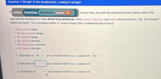 Bringin' in the dough(main)...making it rain(ge)!
If outer function function (inner (n is error-free, and with the shorthand shown below, select the
appropriate dropdown to make three true sentences. Note: outer, function, and inner are all functions. Tip: The answers
below are never “ X is contained within X'' (even though that is mathematically correct).
OR: outer's range
FR: functions's range
IR: inner's range
OD: outer's domain
FD: functions's domain
ID: inner's domain
1. "Elements of IR are contained within (i.e., a subset of) ODvee."
2. "Elements of v are contained within (i.e., a subset of) □ "
3. "Elements of are contained within (i.e., a subset of) □.