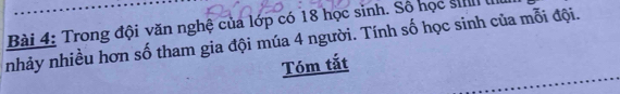 Trong đội văn nghệ của lớp có 18 học sinh. Số học siIII III 
nhảy nhiều hơn số tham gia đội múa 4 người. Tính số học sinh của mỗi đội. 
Tóm tắt