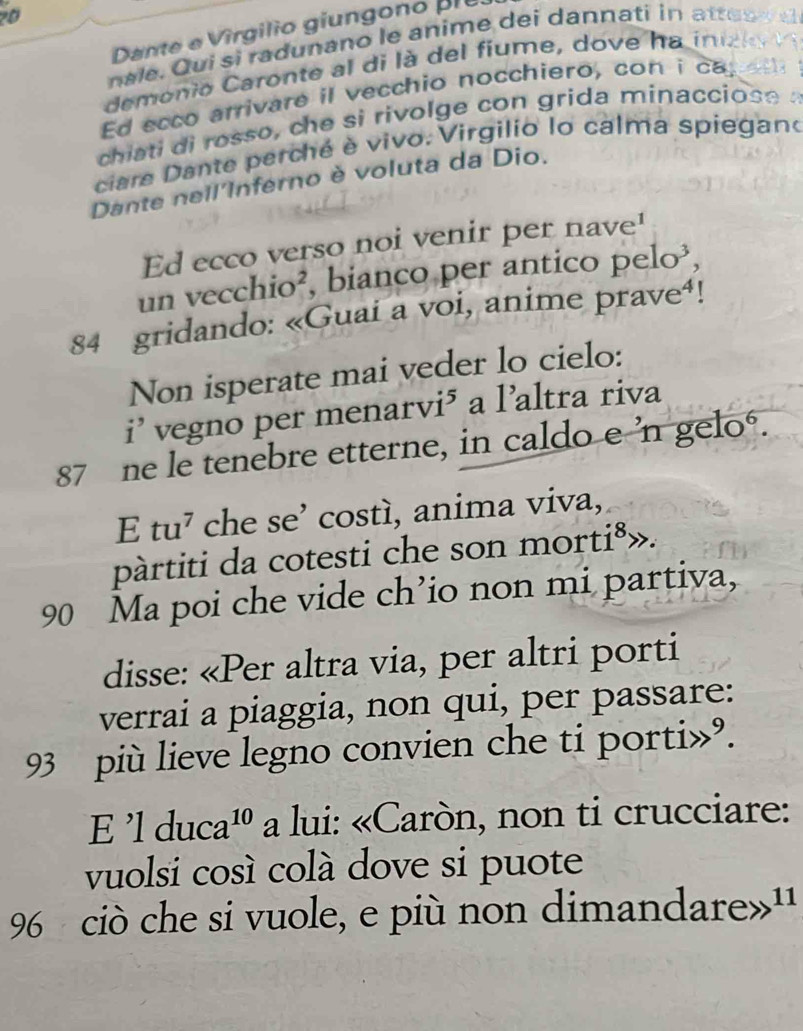 Dante e V irgilio giungono pr e 
nale. Qui si radunano le anime dei dannati in attes s 
demonio Caronte a di l a de fiume, do ve h a in ce 
Ed ecco arrivare il vecchio nocchiero, con i ca. 
chiati di rosso, che si rivolge con grida minacciose : 
ciare Dante perché è vivo. Virgilio lo calma spiegano 
Dante nell'Inferno è voluta da Dio. 
Ed ecco verso noi venir per nave! 
un vecchio², bianco per antico pelo³, 
84 gridando: «Guai a voi, anime prave⁴! 
Non isperate mai veder lo cielo: 
i’ vegno per menarvi⁵ a l’altra riva
87 ne le tenebre etterne, in caldo e 'n gelo. 
E tu^7 che se’ costì, anima viva, 
pàrtiti da cotesti che son morti⁸».
90 Ma poi che vide ch’io non mi partiva, 
disse: «Per altra via, per altri porti 
verrai a piaggia, non qui, per passare:
93 più lieve legno convien che ti porti»°. 
E 'l duc a n¹º a lui: «Caròn, non ti crucciare: 
vuolsi così colà dove si puote
96 ciò che si vuole, e più non dimandare»''