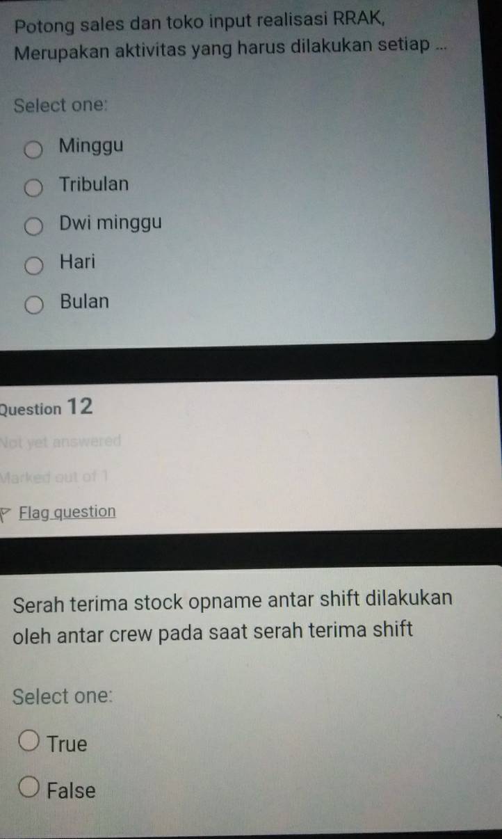 Potong sales dan toko input realisasi RRAK,
Merupakan aktivitas yang harus dilakukan setiap ...
Select one:
Minggu
Tribulan
Dwi minggu
Hari
Bulan
Question 12
nswerer
out of 
Flag question
Serah terima stock opname antar shift dilakukan
oleh antar crew pada saat serah terima shift
Select one:
True
False