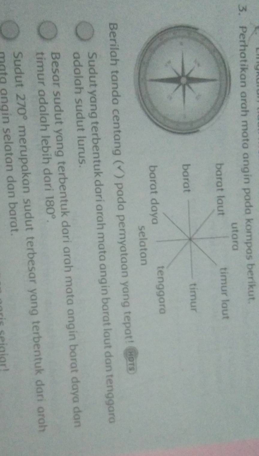 Perhatikan arah mata angin pada kompas berikut.
Berilah tanda centang (✓) pada pernyataan yang tepat! Hors
Sudut yang terbentuk dari arah mata angin barat laut dan tenggara
adalah sudut lurus.
Besar sudut yang terbentuk dari arah mata angin barat daya dan
timur adalah lebih dari 180°.
Sudut 270° merupakan sudut terbesar yang terbentuk dari arah 
mata angin selatan dan barat.