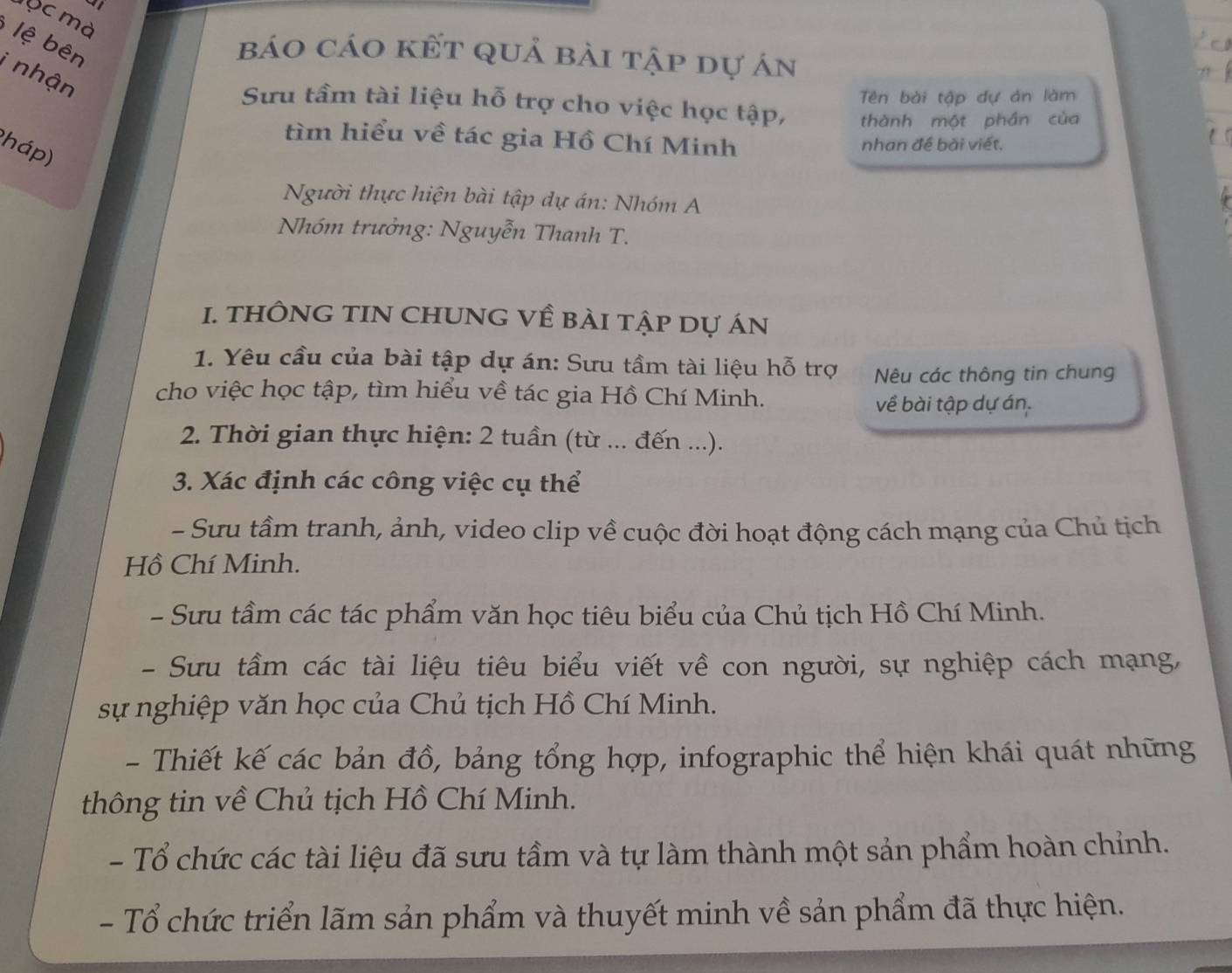 a
lộc mà
lệ bên
báo cáo kết quả bài tập dự án
i nhận
Sưu tầm tài liệu hỗ trợ cho việc học tập, Tên bài tập dự án làm
thành một phần của
tìm hiểu về tác gia Hồ Chí Minh nhan đề bài viết.
(háp)
Người thực hiện bài tập dự án: Nhóm A
Nhóm trưởng: Nguyễn Thanh T.
1. THÔNG TIN CHUNG Về BÀI Tập Dự áN
1. Yêu cầu của bài tập dự án: Sưu tầm tài liệu hỗ trợ Nêu các thông tin chung
cho việc học tập, tìm hiểu về tác gia Hồ Chí Minh.
về bài tập dự án.
2. Thời gian thực hiện: 2 tuần (từ ... đến ...).
3. Xác định các công việc cụ thể
- Sưu tầm tranh, ảnh, video clip về cuộc đời hoạt động cách mạng của Chủ tịch
Hồ Chí Minh.
- Sưu tầm các tác phẩm văn học tiêu biểu của Chủ tịch Hồ Chí Minh.
- Sưu tầm các tài liệu tiêu biểu viết về con người, sự nghiệp cách mạng,
sự nghiệp văn học của Chủ tịch Hồ Chí Minh.
- Thiết kế các bản đồ, bảng tổng hợp, infographic thể hiện khái quát những
thông tin về Chủ tịch Hồ Chí Minh.
- Tổ chức các tài liệu đã sưu tầm và tự làm thành một sản phẩm hoàn chỉnh.
- Tổ chức triển lãm sản phẩm và thuyết minh về sản phẩm đã thực hiện.