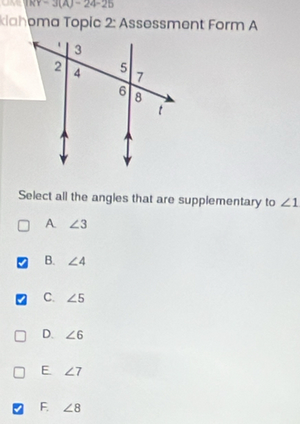 KY=3(A)=24-25
klahoma Topic 2: Assessment Form A
Select all the angles that are supplementary to ∠ 1
A ∠ 3
B. ∠ 4
C. ∠ 5
D. ∠ 6
E ∠ 7
F. ∠ 8