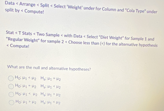 Data < Arrange < Split < Compute!
Stat < T Stats < Two Sample < with Data  1 and
“Regular Weight” for sample 2 Choose less than () for the alternative hypothesis
< Compute!
What are the null and alternative hypotheses?
 H_0:mu _1 H_a:mu _1=mu _2
H_0:mu _1=mu _2 H_a:mu _1
H_0:mu _1 H_a:mu _1>mu _2
H_0:mu _1>mu _2 H_a:mu _1