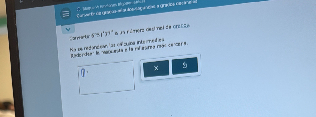 Bloque V: funciones trigonométricas 
Convertir de grados-minutos-segundos a grados decimales 
Convertir 6°51'3 7'' a un número decimal de grados. 
No se redondean los cálculos intermedios. 
Redondear la respuesta a la milésima más cercana. 
× 5