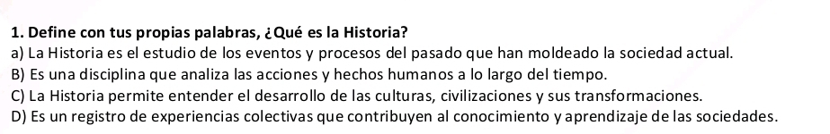 Define con tus propias palabras, ¿Qué es la Historia?
a) La Historia es el estudio de los eventos y procesos del pasado que han moldeado la sociedad actual.
B) Es una disciplina que analiza las acciones y hechos humanos a lo largo del tiempo.
C) La Historia permite entender el desarrollo de las culturas, civilizaciones y sus transformaciones.
D) Es un registro de experiencias colectivas que contribuyen al conocimiento y aprendizaje de las sociedades.