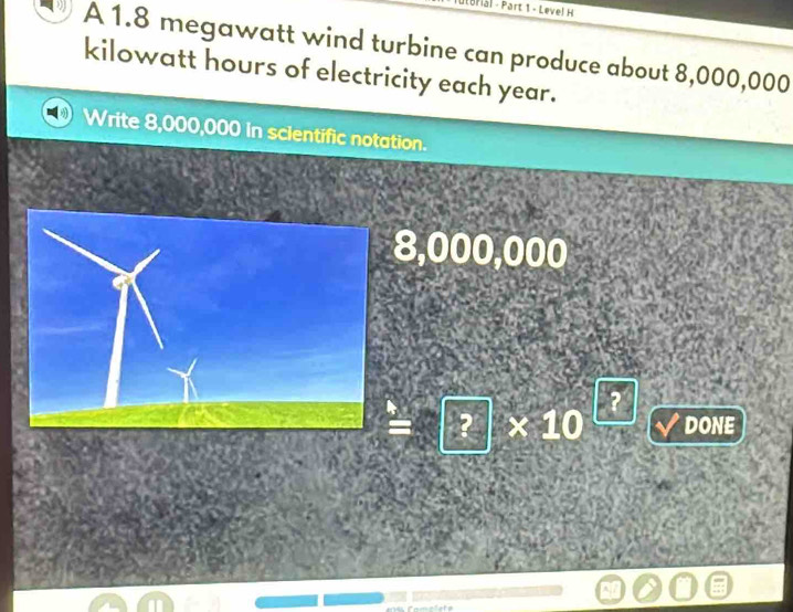 Brial - Part 1 - Leve! H 
A 1.8 megawatt wind turbine can produce about 8,000,000
kilowatt hours of electricity each year. 
Write 8,000,000 in scientific notation.
8,000,000
=sqrt(?)* 10^(□)sqrt(vee ) /DONE