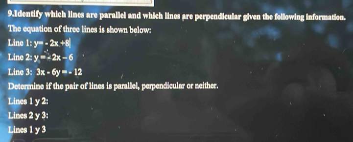 Identify which lines are parallel and which lines are perpendicular given the following information.
The equation of three lines is shown below:
Line 1: y=-2x+8|
Line 2: y=-2x-6
Line 3: 3x-6y=-12
Determine if the pair of lines is parallel, perpendicular or neither.
Lines 1 y 2:
Lines 2 y 3:
Lines 1 y 3