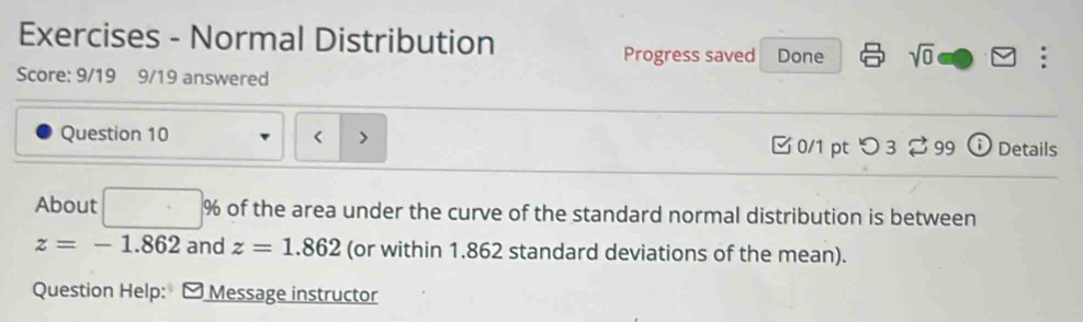 Exercises - Normal Distribution 
Progress saved Done sqrt(0) . 
Score: 9/19 9/19 answered 
Question 10 > 0/1 pt つ 3 99 Details 
About □ % of the area under the curve of the standard normal distribution is between
z=-1.862 and z=1.862 (or within 1.862 standard deviations of the mean). 
Question Help: a Message instructor