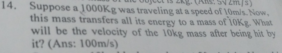 cctis 2kg: (Als: 5√2m/s ) 
14. Suppose a 1000Kg was traveling at a speed of 10m/s. Now, 
this mass transfers all its energy to a mass of 10Kg. What 
will be the velocity of the 10kg mass after being hit by 
it? (Ans: 100m/s)