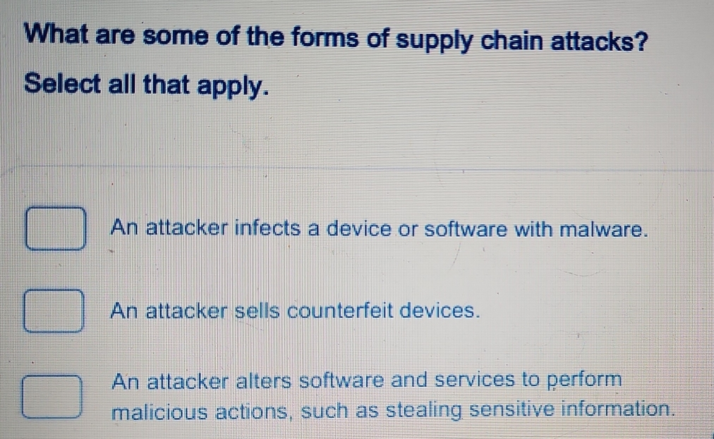 What are some of the forms of supply chain attacks?
Select all that apply.
An attacker infects a device or software with malware.
An attacker sells counterfeit devices.
An attacker alters software and services to perform
malicious actions, such as stealing sensitive information.