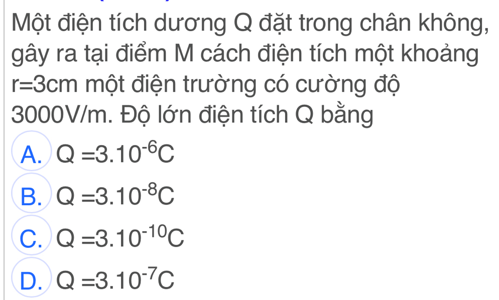 Một điện tích dương Q đặt trong chân không,
gây ra tại điểm M cách điện tích một khoảng
r=3cm một điện trường có cường độ
3000V/m. Độ lớn điện tích Q bằng
A. Q=3.10^(-6)C
B. Q=3.10^(-8)C
C. Q=3.10^(-10)C
D. Q=3.10^(-7)C