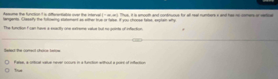 Assume the function f is differentiable over the interval (-∈fty ,∈fty ). Thus, it is smooth and continuous for all real numbers x and has no comers or verical
tangents. Classify the following statement as either true or false. If you choose false, explain why.
The function f can have a exactly one extreme value but no points of inflection.
Select the correct choice below
False, a critical value never occurs in a function without a point of inflection
True