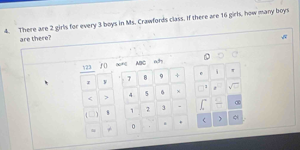 There are 2 girls for every 3 boys in Ms. Crawfords class. If there are 16 girls, how many boys 
are there?
sqrt(x)
123 f() ∞≠∈ ABC αβγ
r y 7 8 9 ÷ e i π < <tex>> 4 5 6 × sqrt(□ )
C $ 1 2 3 -  □ /□   X
≈ 
0 = +