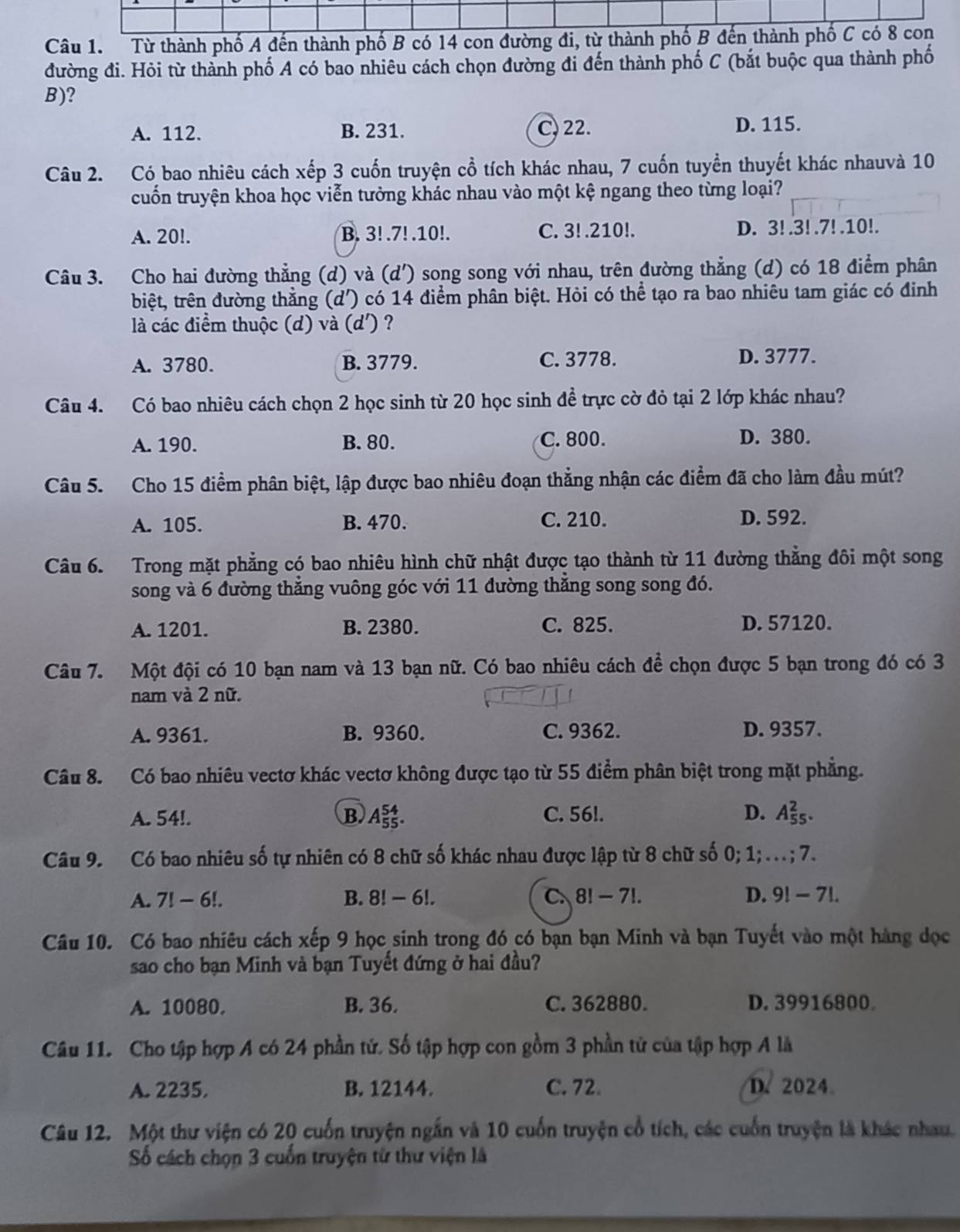 Từ thành phố A đến thành phố B có 14 con đường đi, từ thành phố B đến thành phố C có 8 con
đường đi. Hỏi từ thành phố A có bao nhiêu cách chọn đường đi đến thành phố C (bắt buộc qua thành phố
B)?
A. 112. B. 231. C, 22. D. 115.
Câu 2. Có bao nhiêu cách xếp 3 cuốn truyện cổ tích khác nhau, 7 cuốn tuyển thuyết khác nhauvà 10
cuốn truyện khoa học viễn tưởng khác nhau vào một kệ ngang theo từng loại?
A. 20!. B. 3!.7! .10!. C. 3! .210!. D. 3! .3! .7! .10!.
Câu 3. Cho hai đường thẳng (d) và (d') song song với nhau, trên đường thẳng (d) có 18 điểm phân
biệt, trên đường thắng . (d') có 14 điểm phân biệt. Hỏi có thể tạo ra bao nhiêu tam giác có đinh
là các điểm thuộc (d) và (d') ?
A. 3780. B. 3779. C. 3778. D. 3777.
Câu 4. Có bao nhiêu cách chọn 2 học sinh từ 20 học sinh đề trực cờ đỏ tại 2 lớp khác nhau?
A. 190. B. 80. C. 800. D. 380.
Câu 5. Cho 15 điểm phân biệt, lập được bao nhiêu đoạn thẳng nhận các điểm đã cho làm đầu mút?
A. 105. B. 470. C. 210. D. 592.
Câu 6. Trong mặt phẳng có bao nhiêu hình chữ nhật được tạo thành từ 11 đường thẳng đôi một song
song và 6 đường thẳng vuông góc với 11 đường thẳng song song đó.
A. 1201. B. 2380. C. 825. D. 57120.
Câu 7. Một đội có 10 bạn nam và 13 bạn nữ. Có bao nhiêu cách để chọn được 5 bạn trong đó có 3
nam và 2 nữ.
A. 9361. B. 9360. C. 9362. D. 9357.
Câu 8. Có bao nhiêu vectơ khác vectơ không được tạo từ 55 điểm phân biệt trong mặt phẳng.
A. 54!. B A_(55)^(54). C. 56!. D. A_(55)^2.
Câu 9. Có bao nhiêu số tự nhiên có 8 chữ số khác nhau được lập từ 8 chữ số 0; 1; .. ; 7.
A. 7!-6!. B. 8!-6!. C 8!-7!. D. 9!-7 L
Câu 10. Có bao nhiêu cách xếp 9 học sinh trong đó có bạn bạn Minh và bạn Tuyết vào một hàng đọc
sao cho bạn Minh và bạn Tuyết đứng ở hai đầu?
A. 10080. B. 36. C. 362880. D. 39916800
Câu 11. Cho tập hợp A có 24 phần tứ. Số tập hợp con gồm 3 phần tử của tập hợp A là
A. 2235. B. 12144. C. 72. D. 2024
Câu 12. Một thư viện có 20 cuốn truyện ngắn và 10 cuốn truyện cổ tích, các cuốn truyện là khác nhau.
Số cách chọn 3 cuốn truyện từ thư viện là