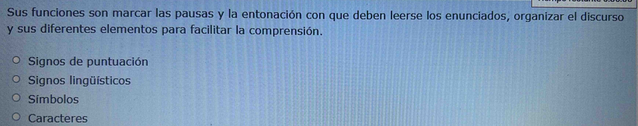 Sus funciones son marcar las pausas y la entonación con que deben leerse los enunciados, organizar el discurso 
y sus diferentes elementos para facilitar la comprensión. 
Signos de puntuación 
Signos lingüísticos 
Símbolos 
Caracteres