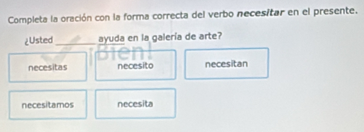 Completa la oración con la forma correcta del verbo necesitar en el presente.
¿Usted _ayuda en la galería de arte?
necesitas necesito necesitan
necesitamos necesita