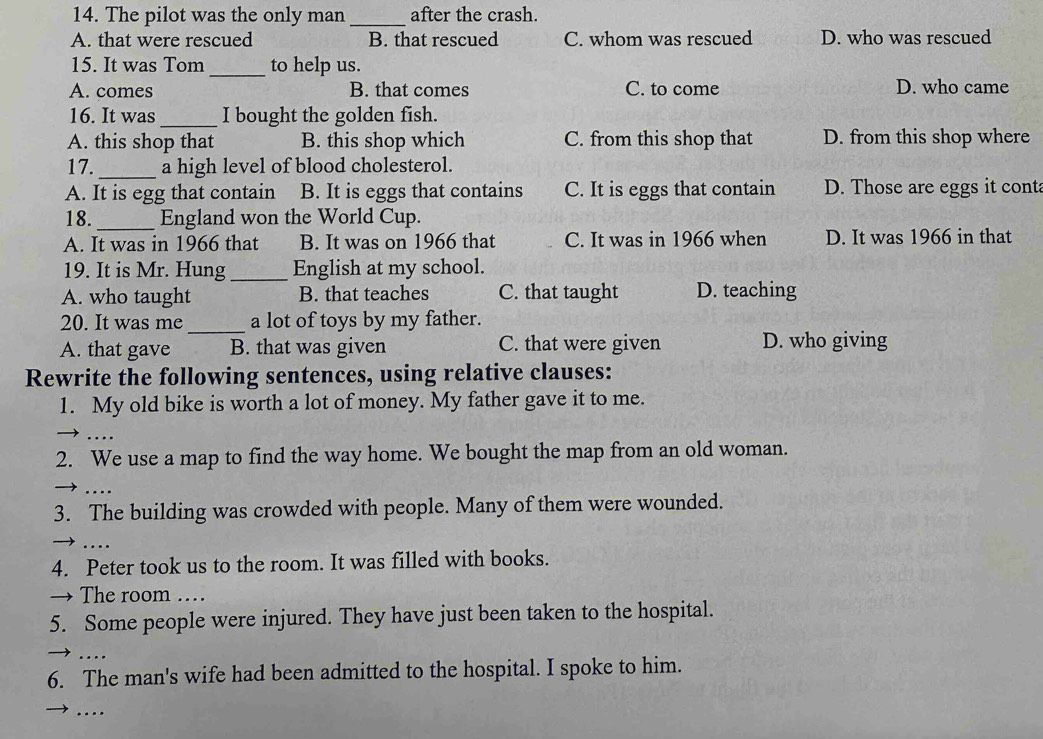 The pilot was the only man_ after the crash.
A. that were rescued B. that rescued C. whom was rescued D. who was rescued
15. It was Tom_ to help us.
A. comes B. that comes C. to come D. who came
16. It was _I bought the golden fish.
A. this shop that B. this shop which C. from this shop that D. from this shop where
17._ a high level of blood cholesterol.
A. It is egg that contain B. It is eggs that contains C. It is eggs that contain D. Those are eggs it cont
18._ England won the World Cup.
A. It was in 1966 that B. It was on 1966 that C. It was in 1966 when D. It was 1966 in that
19. It is Mr. Hung _English at my school.
A. who taught B. that teaches C. that taught D. teaching
_
20. It was me a lot of toys by my father.
A. that gave B. that was given C. that were given D. who giving
Rewrite the following sentences, using relative clauses:
1. My old bike is worth a lot of money. My father gave it to me.
....
2. We use a map to find the way home. We bought the map from an old woman.
3. The building was crowded with people. Many of them were wounded.
>. .. .
4. Peter took us to the room. It was filled with books.
→ The room …
5. Some people were injured. They have just been taken to the hospital.
..
6. The man's wife had been admitted to the hospital. I spoke to him.
….