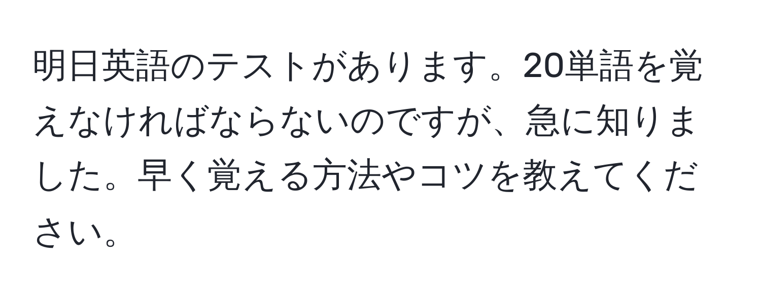 明日英語のテストがあります。20単語を覚えなければならないのですが、急に知りました。早く覚える方法やコツを教えてください。