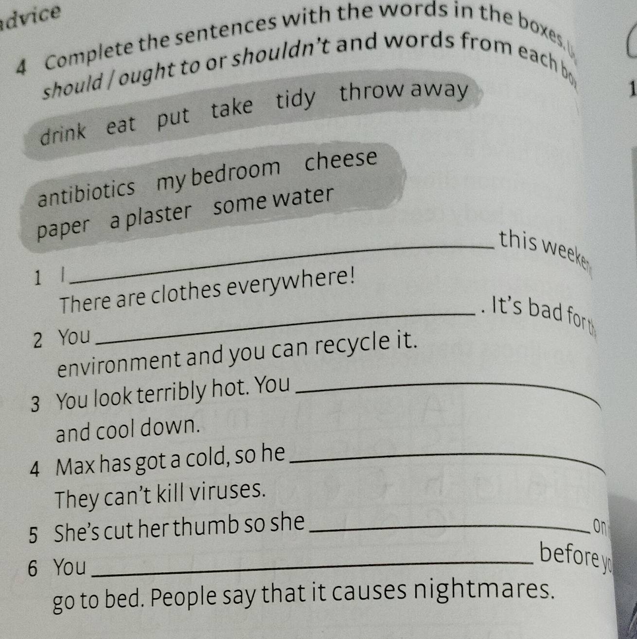 dvice 
4 Complete the sentences with the words in the boxes. 
should / ought to or shouldn't and words from each bo 
drink eat put take tidy throw away 
1 
antibiotics my bedroom cheese 
paper a plaster some water 
_this weeke 
1 l 
There are clothes everywhere! 
_. It's bad for 
2 You 
environment and you can recycle it. 
3 You look terribly hot. You_ 
and cool down. 
4 Max has got a cold, so he_ 
They can’t kill viruses. 
5 She’s cut her thumb so she_ 
on 
6 You 
_before 
go to bed. People say that it causes nightmares.