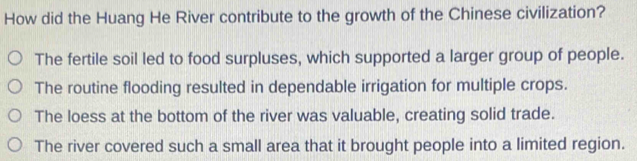 How did the Huang He River contribute to the growth of the Chinese civilization?
The fertile soil led to food surpluses, which supported a larger group of people.
The routine flooding resulted in dependable irrigation for multiple crops.
The loess at the bottom of the river was valuable, creating solid trade.
The river covered such a small area that it brought people into a limited region.