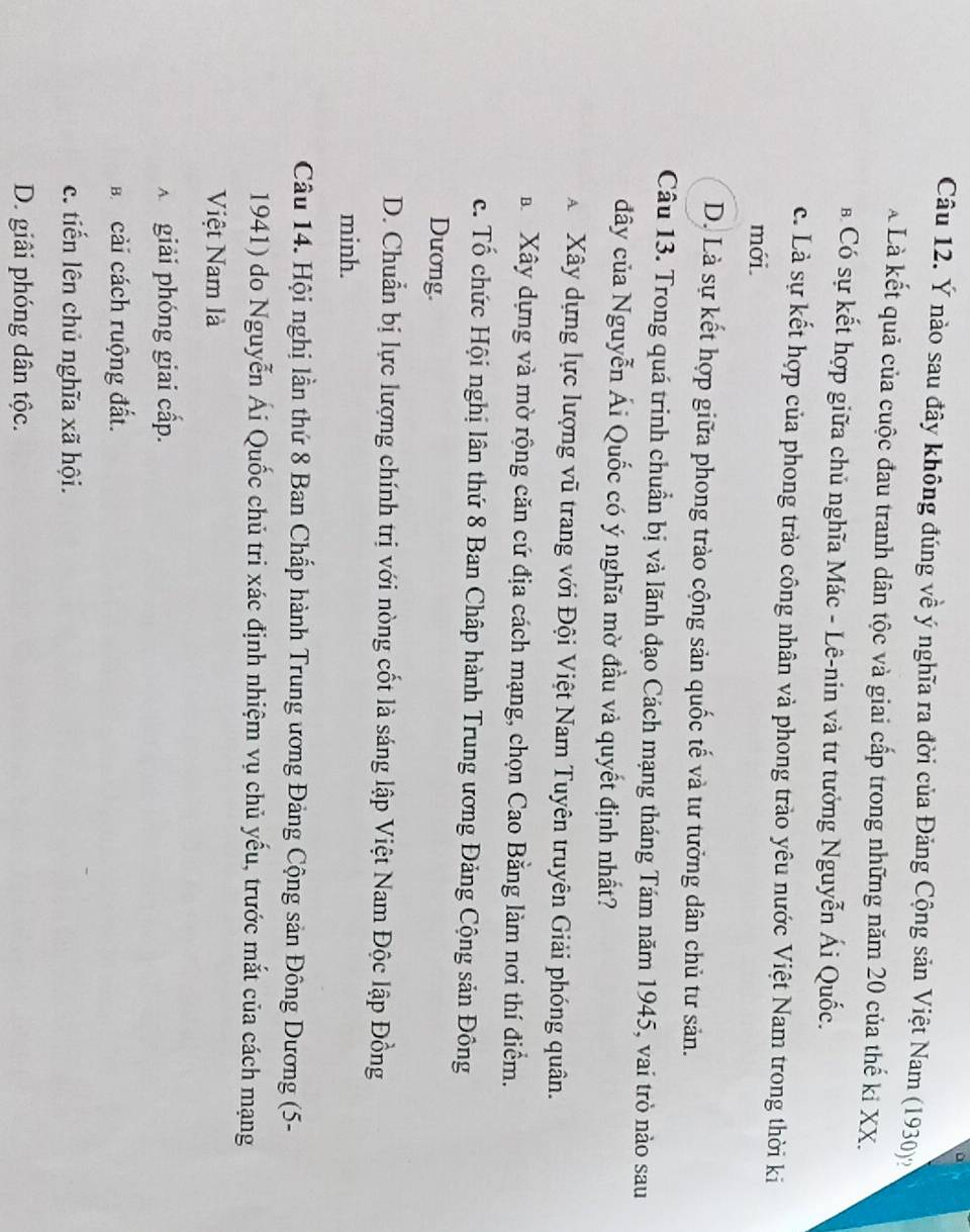 Ý nào sau đây không đúng về ý nghĩa ra đời của Đảng Cộng sản Việt Nam (1930)
à Là kết quả của cuộc đau tranh dân tộc và giai cấp trong những năm 20 của thế kỉ XX.
* Có sự kết hợp giữa chủ nghĩa Mác - Lê-nin và tư tưởng Nguyễn Ái Quốc.
c. Là sự kết hợp của phong trào công nhân và phong trào yêu nước Việt Nam trong thời ki
mới
D. Là sự kết hợp giữa phong trào cộng sản quốc tế và tư tưởng dân chủ tư sản.
Câu 13. Trong quá trinh chuẩn bị và lãnh đạo Cách mạng tháng Tám năm 1945, vai trò nào sau
đây của Nguyễn Ái Quốc có ý nghĩa mờ đầu và quyết định nhất?
X Xây dựng lực lượng vũ trang với Đội Việt Nam Tuyên truyên Giải phóng quân.
a Xây dựng và mờ rộng căn cứ địa cách mạng, chọn Cao Bằng làm nơi thí điểm.
c. Tổ chức Hội nghị lân thứ 8 Ban Chấp hành Trung ương Đảng Cộng sản Đông
Dương.
D. Chuẩn bị lực lượng chính trị với nòng cốt là sáng lập Việt Nam Độc lập Đồng
minh.
Câu 14. Hội nghị lần thứ 8 Ban Chấp hành Trung ương Đảng Cộng sản Đông Dương (5-
1941) do Nguyễn Ái Quốc chủ tri xác định nhiệm vụ chủ yếu, trước mắt của cách mạng
Việt Nam là
A giải phóng giai cấp.
Bá cải cách ruộng đất.
c. tiến lên chủ nghĩa xã hội.
D. giâi phóng dân tộc.