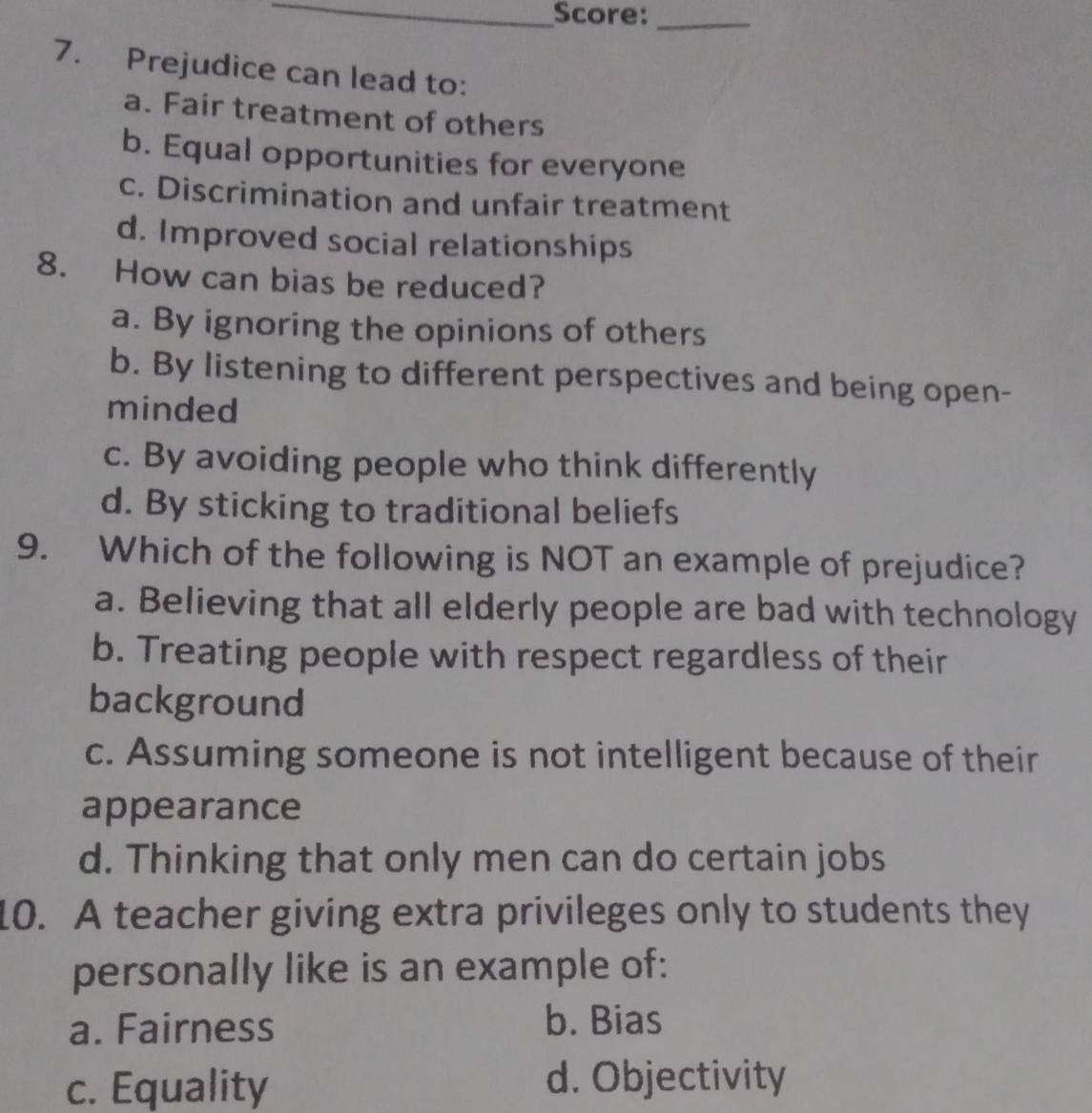 Score:_
7. Prejudice can lead to:
a. Fair treatment of others
b. Equal opportunities for everyone
c. Discrimination and unfair treatment
d. Improved social relationships
8. How can bias be reduced?
a. By ignoring the opinions of others
b. By listening to different perspectives and being open-
minded
c. By avoiding people who think differently
d. By sticking to traditional beliefs
9. Which of the following is NOT an example of prejudice?
a. Believing that all elderly people are bad with technology
b. Treating people with respect regardless of their
background
c. Assuming someone is not intelligent because of their
appearance
d. Thinking that only men can do certain jobs
10. A teacher giving extra privileges only to students they
personally like is an example of:
a. Fairness b. Bias
c. Equality d. Objectivity