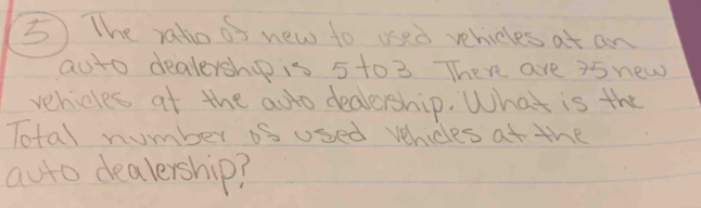 The raho os new to ued vehicles at an 
aoto dealership is 5 to 3 There are 25 new 
vehicles at the adto dealership. What is the 
Total number os used vhicles at the 
auto dealership?