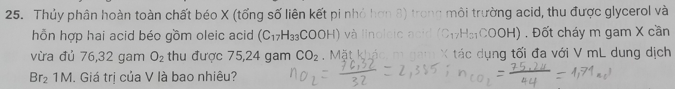 Thủy phân hoàn toàn chất béo X (tổng số liên kết pi nhỏ hơn 8) trong môi trường acid, thu được glycerol và 
hỗn hợp hai acid béo gồm oleic acid (C_17H_33COOH) và linoleic acid (C₁7H₃₁COOH) . Đốt cháy m gam X cần 
vừa đủ 76, 32 gam O_2 thu được 75,24 gam CO_2. Mặt khác, m gam X tác dụng tối đa với V mL dung dịch
Br_21M. Giá trị của V là bao nhiêu?