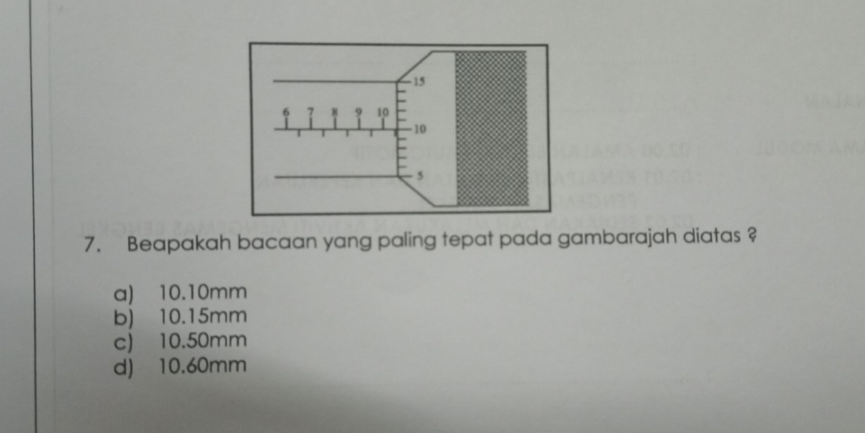 Beapakah bacaan yang paling tepat pada gambarajah diatas ?
a) 10.10mm
b) 10.15mm
c) 10.50mm
d) 10.60mm