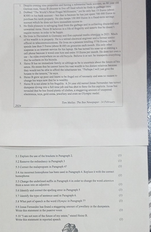 Despite owning nine properties and having a substantial bank account, an 80 year old
German man, Heinz B chooses to live off food which he finds in garbage cans
2. Dubbed “The World’s Most Frugal Millionaire,” yet he only has 15 Euros (about
R300) in his bank account - but that is because he has just spent 700 000 Euros to
purchase his tenth property. He also keeps 100 000 Euros in a fixed-term savings
account which he does not have immediate access to 
3. He finds pleasure in salvaging food from the garbage and in collecting discarded and
unwanted items. Heinz B believes in a life of frugality and asserts that be doesn’t
require money in order to be happy
4. He lives in Darmstadt in Germany and first captured media attenjion in 2021. Much
of his wealth is in property. He is a retired electrical engineer and a former sonior
official in telecommunications. He lives on a pension totalling 3756 Euros; yet he
spends less than 5 Euros (about R100) on groceries each month. His only other
suspense is an internet service for his laptop. He has turned his nose up at owning a
cell phone because it wood cost him and extra 10 Euros per month. He does not own a
car - he rides everywhere on an old bicycle. Believe it or not; he transports everything
that he collects on his bicycle.
5. Heinz B has no immediate family or siblings so he is uncertain about the future of his
estate. He states that he cannot leave his vast wealth to his distant relatives because
they would not be able to afford the inheritence tax. "Perhaps I will just give the
houses to the tenants," he says.
6. Heinz B grew up poor and learnt to be frugal out of necessity and sees no reason to
change his ways now that he is wealthy.
7. Heinz B is not alone in his frugality. A 24 year old named Jonas Fernandez has turned
dumpster diving into a full time job and has shot to fame for his exploits. Jonas has
revealed that he has found plenty of clothes, a staggering amount of unopened
electronics, toys, gold coins, jewellery and even an Olympic medal.
2024 Tom Malley. The Sun Newspaper. 14 February
5.1 Explain the use of the brackets in Paragraph 2. (1)
5.2 Remove the redundancy in Paragraph 3 (1)
5.3 Correct the malapropism in Paragraph 4? (1)
5.4 An incorrect homophone has been used in Paragraph 4. Replace it with the correct
homophone.
(1)
5.5 Change the underlined suffix in Paragraph 4 in order to change the word uttention
from a noun into an adjective. (1)
5.6 Identify and correct the spelling error in Paragraph 5 (1)
5.7 Identify the type of sentence used in Paragraph 6. (1)
5.8 What part of speech is the word Olympic in Paragraph 7? (1)
5.9 Jonas Fernandez has found a staggering amount of jewellery in the dumpsters. (1)
Write this statement in the passive voice.
5.10 “I am not sure of the future of my estate,” stated Heinz B.
Write this statement in reported speech (1)