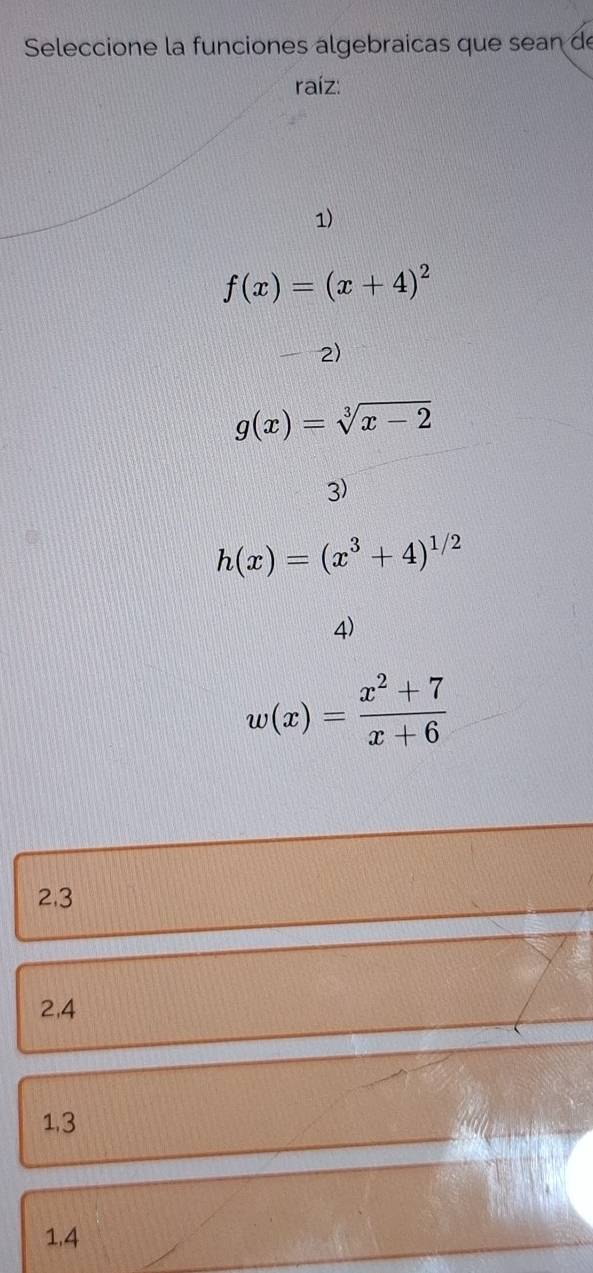 Seleccione la funciones algebraicas que sean de
raíz:
1)
f(x)=(x+4)^2
2)
g(x)=sqrt[3](x-2)
3)
h(x)=(x^3+4)^1/2
4)
w(x)= (x^2+7)/x+6 
2.3
2,4
1.3
1.4