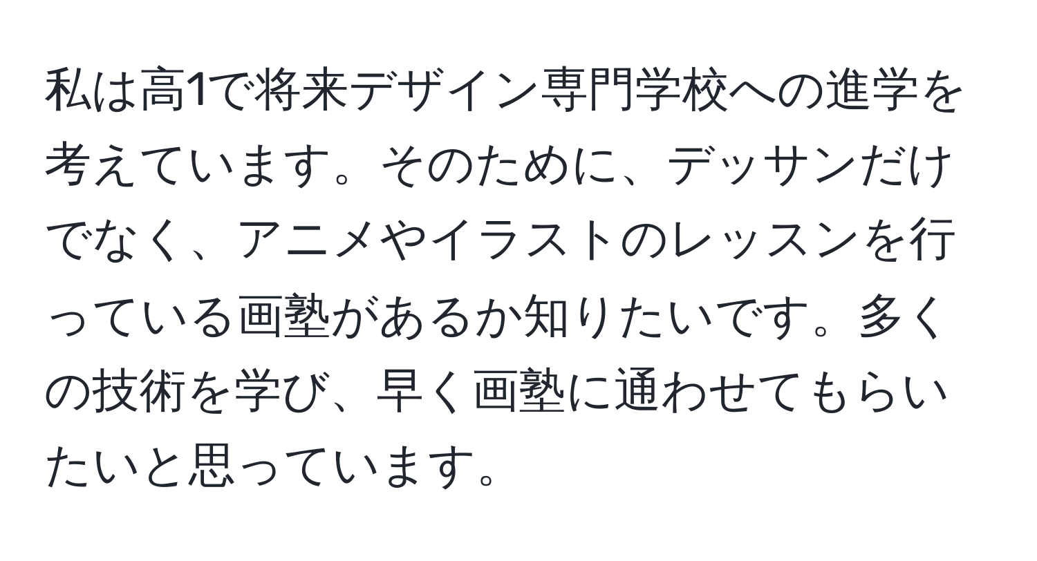 私は高1で将来デザイン専門学校への進学を考えています。そのために、デッサンだけでなく、アニメやイラストのレッスンを行っている画塾があるか知りたいです。多くの技術を学び、早く画塾に通わせてもらいたいと思っています。