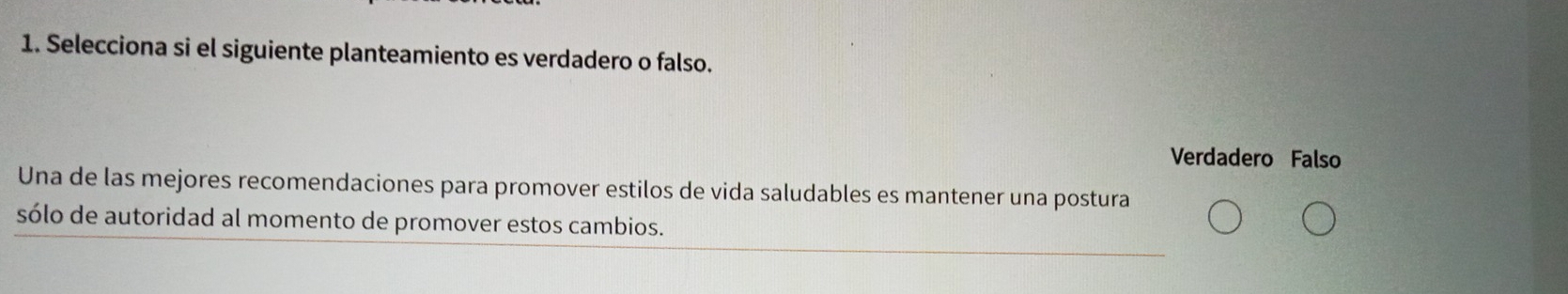 Selecciona si el siguiente planteamiento es verdadero o falso.
Verdadero Falso
Una de las mejores recomendaciones para promover estilos de vida saludables es mantener una postura
sólo de autoridad al momento de promover estos cambios.