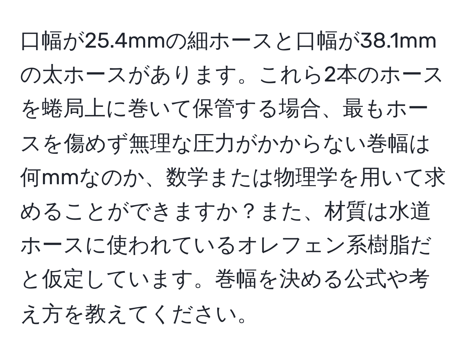 口幅が25.4mmの細ホースと口幅が38.1mmの太ホースがあります。これら2本のホースを蜷局上に巻いて保管する場合、最もホースを傷めず無理な圧力がかからない巻幅は何mmなのか、数学または物理学を用いて求めることができますか？また、材質は水道ホースに使われているオレフェン系樹脂だと仮定しています。巻幅を決める公式や考え方を教えてください。