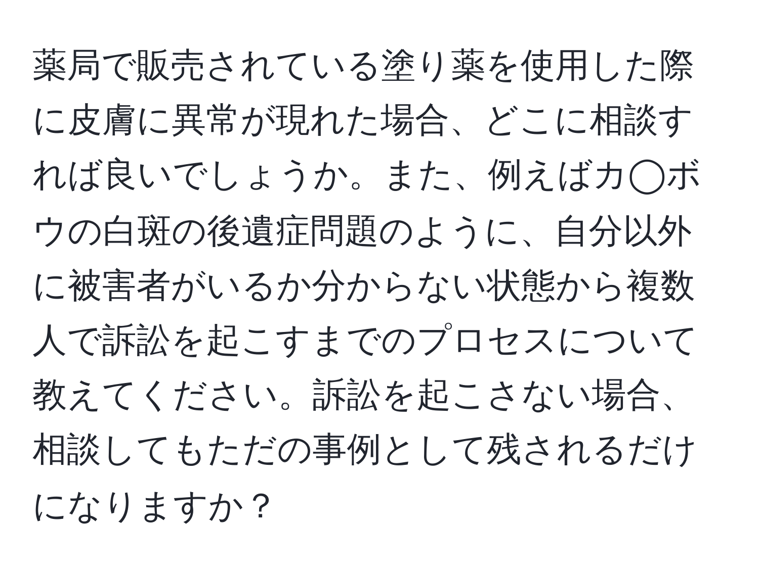 薬局で販売されている塗り薬を使用した際に皮膚に異常が現れた場合、どこに相談すれば良いでしょうか。また、例えばカ◯ボウの白斑の後遺症問題のように、自分以外に被害者がいるか分からない状態から複数人で訴訟を起こすまでのプロセスについて教えてください。訴訟を起こさない場合、相談してもただの事例として残されるだけになりますか？