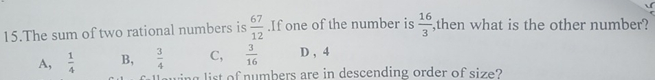 The sum of two rational numbers is  67/12 .If one of the number is  16/3  ,then what is the other number?
A,  1/4  B,  3/4  C,  3/16  D , 4
a list of numbers are in descending order of size?