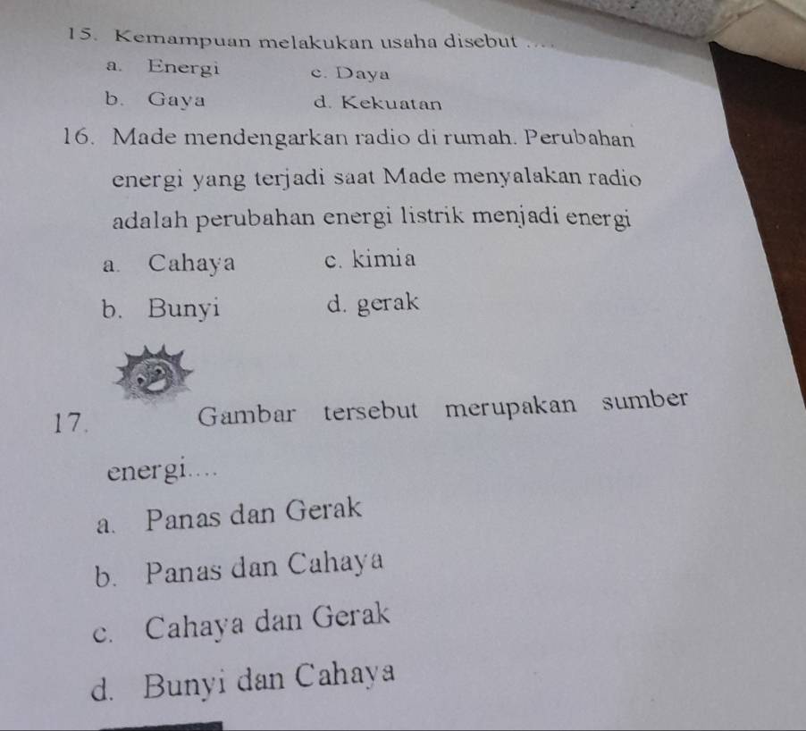 Kemampuan melakukan usaha disebut
a. Energi c. Daya
b. Gaya d. Kekuatan
16. Made mendengarkan radio di rumah. Perubahan
energi yang terjadi saat Made menyalakan radio
adalah perubahan energi listrik menjadi energi
a Cahaya c. kimia
b. Bunyi d. gerak
17. Gambar tersebut merupakan sumber
energi....
a. Panas dan Gerak
b. Panas dan Cahaya
c. Cahaya dan Gerak
d. Bunyi dan Cahaya