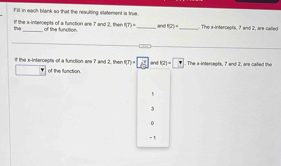 Fill in each blank so that the resulting statement is true.
If the x-intercepts of a function are 7 and 2, then f(7)= _ and f(2)= _. The x-intercepts, 7 and 2, are called
the_ of the function.
If the x-intercepts of a function are 7 and 2, then f(7)=□ and f(2)=□. The x-intercepts, 7 and 2, are called the
of the function.
1
3
0
-1