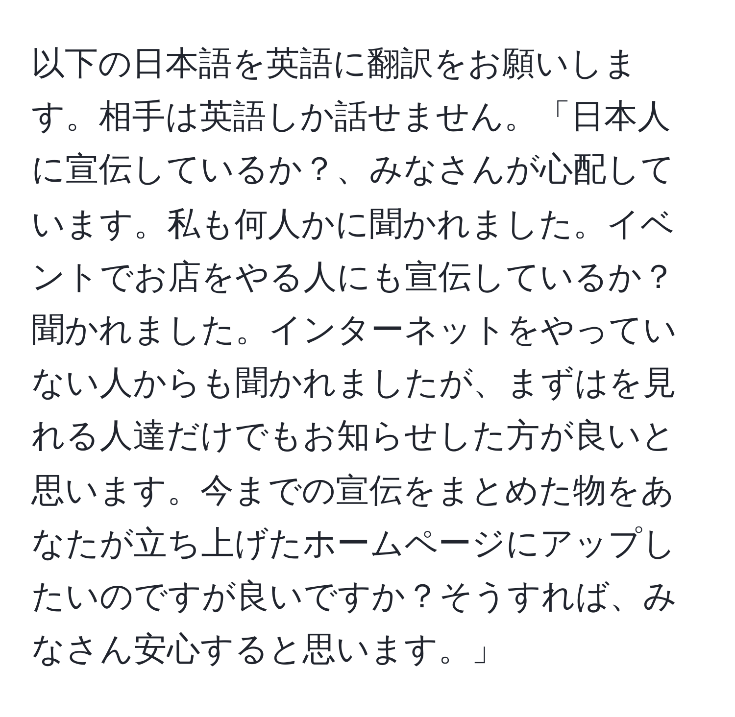 以下の日本語を英語に翻訳をお願いします。相手は英語しか話せません。「日本人に宣伝しているか？、みなさんが心配しています。私も何人かに聞かれました。イベントでお店をやる人にも宣伝しているか？聞かれました。インターネットをやっていない人からも聞かれましたが、まずはを見れる人達だけでもお知らせした方が良いと思います。今までの宣伝をまとめた物をあなたが立ち上げたホームページにアップしたいのですが良いですか？そうすれば、みなさん安心すると思います。」