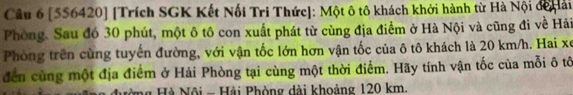 [556420] [Trích SGK Kết Nối Tri Thức]: Một ô tô khách khởi hành từ Hà Nội đế ải 
Phòng. Sau đó 30 phút, một ô tô con xuất phát từ cùng địa điểm ở Hà Nội và cũng đi về Hải 
Phòng trên cùng tuyến đường, với vận tốc lớn hơn vận tốc của ô tô khách là 20 km/h. Hai xe 
đến cùng một địa điểm ở Hải Phòng tại cùng một thời điểm. Hãy tính vận tốc của mỗi ô tô 
*ng Hà Nội - Hải Phòng dài khoảng 120 km.